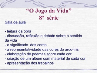 “O Jogo da Vida”
8ª série
Sala de aula
- leitura da obra
- discussão, reflexão e debate sobre o sentido
da vida
- o significado das cores
- a representatividade das cores do arco-íris
- elaboração de poemas sobre cada cor
- criação de um álbum com material de cada cor
- apresentação dos trabalhos
 