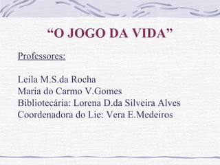 “O JOGO DA VIDA”
Professores:
Leila M.S.da Rocha
Maria do Carmo V.Gomes
Bibliotecária: Lorena D.da Silveira Alves
Coordenadora do Lie: Vera E.Medeiros
 