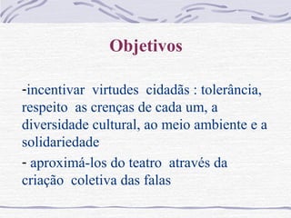 Objetivos
-incentivar virtudes cidadãs : tolerância,
respeito as crenças de cada um, a
diversidade cultural, ao meio ambiente e a
solidariedade
- aproximá-los do teatro através da
criação coletiva das falas
 