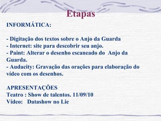 Etapas
INFORMÁTICA:
- Digitação dos textos sobre o Anjo da Guarda
- Internet: site para descobrir seu anjo.
- Paint: Alterar o desenho escaneado do Anjo da
Guarda.
- Audacity: Gravação das orações para elaboração do
vídeo com os desenhos.
APRESENTAÇÕES
Teatro : Show de talentos. 11/09/10
Vídeo: Datashow no Lie
 