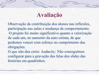 Avaliação
Observação da contribuição dos alunos nas reflexões,
participação nas aulas e mudança de comportamento.
O projeto foi muito significativo quanto a valorização
de cada um, no aumento da auto estima, de que
podemos vencer com esforço no cumprimento das
obrigações.
O que não deu certo: Audacity: Não conseguimos
configurar para a gravação das falas dos slides das
histórias em quadrinhos.
 