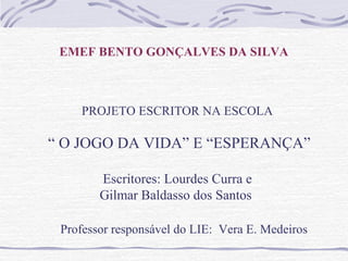 EMEF BENTO GONÇALVES DA SILVA
PROJETO ESCRITOR NA ESCOLA
“ O JOGO DA VIDA” E “ESPERANÇA”
Escritores: Lourdes Curra e
Gilmar Baldasso dos Santos
Professor responsável do LIE: Vera E. Medeiros
 