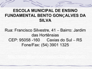 ESCOLA MUNICIPAL DE ENSINO
FUNDAMENTAL BENTO GONÇALVES DA
SILVA
Rua: Francisco Silvestre, 41 – Bairro: Jardim
das Hortênsias
CEP: 95058 -160 Caxias do Sul – RS
Fone/Fax: (54) 3901 1325
http://escolabentogoncalves.blogspot.com/
 