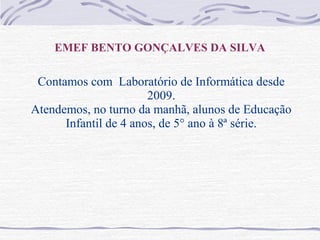 EMEF BENTO GONÇALVES DA SILVA
Contamos com Laboratório de Informática desde
2009.
Atendemos, no turno da manhã, alunos de Educação
Infantil de 4 anos, de 5° ano à 8ª série.
 