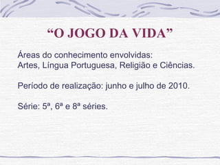 “O JOGO DA VIDA”
Áreas do conhecimento envolvidas:
Artes, Língua Portuguesa, Religião e Ciências.
Período de realização: junho e julho de 2010.
Série: 5ª, 6ª e 8ª séries.
 