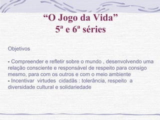 “O Jogo da Vida”
5ª e 6ª séries
Objetivos
- Compreender e refletir sobre o mundo , desenvolvendo uma
relação consciente e responsável de respeito para consigo
mesmo, para com os outros e com o meio ambiente
- Incentivar virtudes cidadãs : tolerância, respeito a
diversidade cultural e solidariedade
 