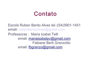 Contato
Escola Ruben Bento Alves tel.:(54)3901-1451
email: rubenbentoalves@gmail.com
Professoras : Maria Izabel Telli
email: mariaisabelpv@gmail.com
Fabiane Berti Granzotto
email: fbgranzo@gmail.com
 