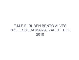 E.M.E.F. RUBEN BENTO ALVES
PROFESSORA MARIA IZABEL TELLI
2010
 