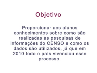 Objetivo
Proporcionar aos alunos
conhecimentos sobre como são
realizadas as pesquisas de
informações do CENSO e como os
dados são utilizados, já que em
2010 todo o país vivenciou esse
processo.
 