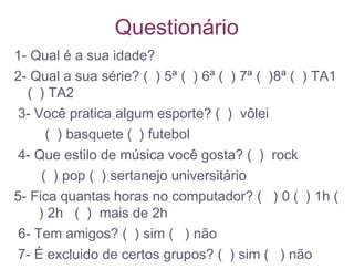 Questionário
1- Qual é a sua idade?
2- Qual a sua série? ( ) 5ª ( ) 6ª ( ) 7ª ( )8ª ( ) TA1
( ) TA2
3- Você pratica algum esporte? ( ) vôlei
( ) basquete ( ) futebol
4- Que estilo de música você gosta? ( ) rock
( ) pop ( ) sertanejo universitário
5- Fica quantas horas no computador? ( ) 0 ( ) 1h (
) 2h ( ) mais de 2h
6- Tem amigos? ( ) sim ( ) não
7- É excluido de certos grupos? ( ) sim ( ) não
 