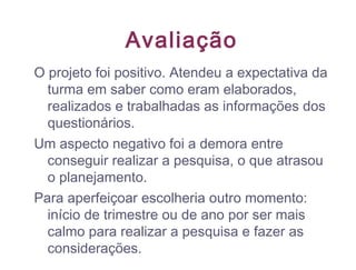 Avaliação
O projeto foi positivo. Atendeu a expectativa da
turma em saber como eram elaborados,
realizados e trabalhadas as informações dos
questionários.
Um aspecto negativo foi a demora entre
conseguir realizar a pesquisa, o que atrasou
o planejamento.
Para aperfeiçoar escolheria outro momento:
início de trimestre ou de ano por ser mais
calmo para realizar a pesquisa e fazer as
considerações.
 