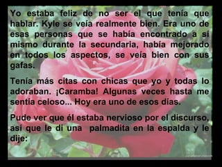 Yo estaba feliz de no ser el que tenía que hablar. Kyle se veía realmente bien. Era uno de esas personas que se había encontrado a sí mismo durante la secundaria, había mejorado en todos los aspectos, se veía bien con sus gafas.  Tenía más citas con chicas que yo y todas lo adoraban. ¡Caramba! Algunas veces hasta me sentía celoso... Hoy era uno de esos días.  Pude ver que él estaba nervioso por el discurso, así que le di una  palmadita en la espalda y le dije:  