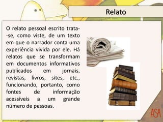 Relato
O relato pessoal escrito trata-
-se, como viste, de um texto
em que o narrador conta uma
experiência vivida por ele. Há
relatos que se transformam
em documentos informativos
publicados      em     jornais,
revistas, livros, sites, etc.,
funcionando, portanto, como
fontes      de     informação
acessíveis a um grande
número de pessoas.
 