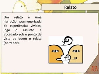 Relato
Um relato é uma
narração pormenorizada
de experiências vividas,
logo    o   assunto   é
abordado sob o ponto de
vista de quem o relata
(narrador).
 
