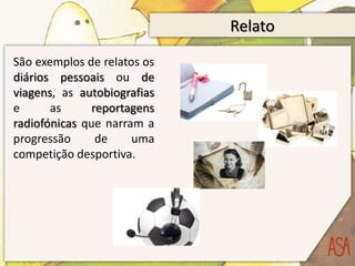 Relato
São exemplos de relatos os
diários pessoais ou de
viagens, as autobiografias
e      as     reportagens
radiofónicas que narram a
progressão     de     uma
competição desportiva.
 