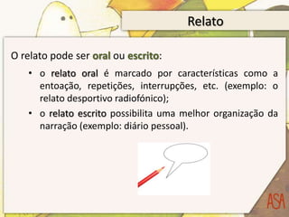 Relato

O relato pode ser oral ou escrito:
   • o relato oral é marcado por características como a
     entoação, repetições, interrupções, etc. (exemplo: o
     relato desportivo radiofónico);
   • o relato escrito possibilita uma melhor organização da
     narração (exemplo: diário pessoal).
 