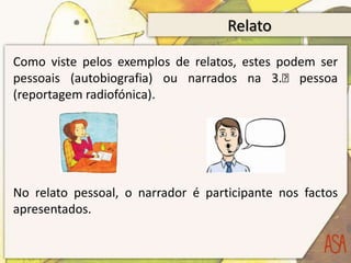 Relato

Como viste pelos exemplos de relatos, estes podem ser
pessoais (autobiografia) ou narrados na 3.ᵃ pessoa
(reportagem radiofónica).




No relato pessoal, o narrador é participante nos factos
apresentados.
 