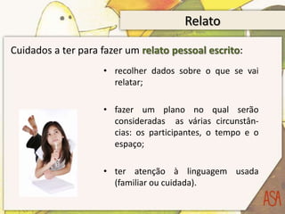Relato

Cuidados a ter para fazer um relato pessoal escrito:
                    • recolher dados sobre o que se vai
                      relatar;

                    • fazer um plano no qual serão
                      consideradas as várias circunstân-
                      cias: os participantes, o tempo e o
                      espaço;

                    • ter atenção à linguagem usada
                      (familiar ou cuidada).
 