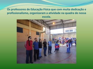 Os professores de Educação Física que com muita dedicação e
profissionalismo, organizaram a atividade na quadra de nossa
                           escola.
 