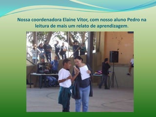 Nossa coordenadora Elaine Vitor, com nosso aluno Pedro na
        leitura de mais um relato de aprendizagem.
 