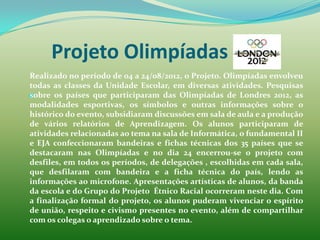 Projeto Olimpíadas 2012
Realizado no período de 04 a 24/08/2012, o Projeto. Olimpíadas envolveu
todas as classes da Unidade Escolar, em diversas atividades. Pesquisas

sobre os países que participaram das Olimpíadas de Londres 2012, as
modalidades esportivas, os símbolos e outras informações sobre o
histórico do evento, subsidiaram discussões em sala de aula e a produção
de vários relatórios de Aprendizagem. Os alunos participaram de
atividades relacionadas ao tema na sala de Informática, o fundamental II
e EJA confeccionaram bandeiras e fichas técnicas dos 35 países que se
destacaram nas Olimpíadas e no dia 24 encerrou-se o projeto com
desfiles, em todos os períodos, de delegações , escolhidas em cada sala,
que desfilaram com bandeira e a ficha técnica do país, lendo as
informações ao microfone. Apresentações artísticas de alunos, da banda
da escola e do Grupo do Projeto Étnico Racial ocorreram neste dia. Com
a finalização formal do projeto, os alunos puderam vivenciar o espírito
de união, respeito e civismo presentes no evento, além de compartilhar
com os colegas o aprendizado sobre o tema.
 