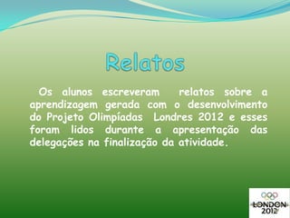 Os alunos escreveram       relatos sobre a
aprendizagem gerada com o desenvolvimento
do Projeto Olimpíadas Londres 2012 e esses
foram lidos durante a apresentação das
delegações na finalização da atividade.
 