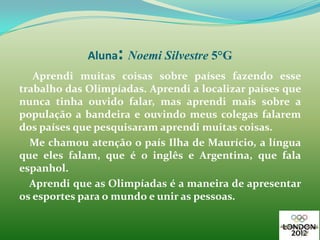 :
             Aluna Noemi Silvestre 5°G
   Aprendi muitas coisas sobre países fazendo esse
trabalho das Olimpíadas. Aprendi a localizar países que
nunca tinha ouvido falar, mas aprendi mais sobre a
população a bandeira e ouvindo meus colegas falarem
dos países que pesquisaram aprendi muitas coisas.
  Me chamou atenção o país Ilha de Maurício, a língua
que eles falam, que é o inglês e Argentina, que fala
espanhol.
  Aprendi que as Olimpíadas é a maneira de apresentar
os esportes para o mundo e unir as pessoas.
 