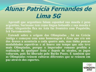 Aluna: Patrícia Fernandes de
          Lima 5G
  Aprendi que argentinos falam espanhol sua moeda é peso
argentino, Suriname tem como língua holandês e sua moeda é
dólar, Afeganistão fica na Ásia faz fronteira com Paquistão,
Irã Turcomenistão.
  Entendi sobre a origem das Olimpíadas , foi na Grécia
Antiga e começou com uma homenagem a Zeus que era um
dos deuses a acontecia a cada quatro anis, mas tinha poucas
modalidades esportivas e ai houve um tempo que não teve
mais Olimpíadas, porque o imperador romano proibiu a
realização de qualquer festa e depois de séculos, os jogos
voltaram, pois foi liberado pelo Barão Pusre. E também que
as Olimpíadas reúnem culturas diferentes que se reúnem em
paz através dos esportes.
 