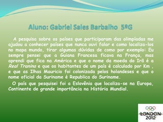 A pesquisa sobre os países que participaram das olimpíadas me
ajudou a conhecer países que nunca ouvi falar e como localiza-los
no mapa mundo, tirar algumas dúvidas de como por exemplo: Eu
sempre pensei que a Guiana Francesa ficava na França, mas
aprendi que fica na América e que o nome da moeda do Irã é a
Real Tranina e que os habitantes de um país é calculado por Km ,
e que as Ilhas Mauricio foi colonizada pelos holandeses e que o
nome oficial da Suriname é Republica do Suriname.
  O país que pesquisei foi a Eslovênia que localiza-se na Europa,
Continente de grande importância na História Mundial.
 