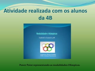 Atividade realizada com os alunos
              da 4B


                      Gabriel e Gustavo 4ªB




                       Professora: Rosana Gadelha
                       POIE: Cristiane Nascimento




      Power Point representando as modalidades Olímpicas.
 
