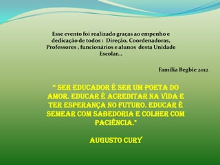 Esse evento foi realizado graças ao empenho e
  dedicação de todos : Direção, Coordenadoras,
Professores , funcionários e alunos desta Unidade
                     Escolar...

                                          Família Begbie 2012


 “ Ser educador é ser um poeta do
amor. Educar é acreditar na vida e
ter esperança no futuro. Educar é
semear com sabedoria e colher com
            paciência."

                Augusto Cury
 