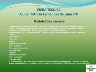 FICHA TÉCNICA
                  Aluna: Patrícia Fernandes de Lima 5°G
                                                   




                                 O país da 5°G é a Dinamarca.

     A Dinamarca localize-se no norte da Europa faz fronteira com: Alemanha, Noruega e Suécia, sua
     capital é Copenhague, forma de governo é Monarquia Parlamentarista a população é 5.431.000
     habitantes, a língua oficial é dinamarquês, moeda é coroa dinamarquesa.
    Nas Olimpíadas 2012 o país estava em 29° lugar no quadro de medalhas com total de 9 medalhas.
    2-ouro
    1 em ciclismo
    1 em remo
    4-prata
    Badminton masculino
    Remo feminino
    Tiro esportivo masculino
    Vela masculino
    3-bronze
    Badminton masculino
    Remo masculino
    Vela masculino
     Dinamarca tem um clima frio, foi colonizada pelos europeus, cores bandeira vermelho coragem e
      bravura dos cavalheiros cruzados, branco representa o cristianismo. Obrigado pele presença de todo!
 