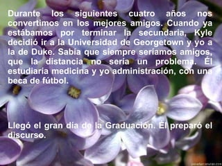 Durante los siguientes cuatro años nos convertimos en los mejores amigos. Cuando ya estábamos por terminar la secundaria, Kyle decidió ir a la Universidad de Georgetown y yo a la de Duke. Sabía que siempre seríamos amigos, que la distancia no sería un problema. Él estudiaría medicina y yo administración, con una beca de fútbol.   Llegó el gran día de la Graduación. Él preparó el discurso. 