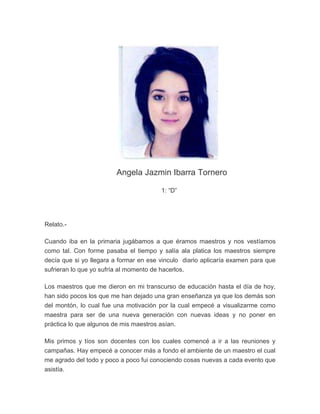 Angela Jazmin Ibarra Tornero

                                        1: “D”




Relato.-

Cuando iba en la primaria jugábamos a que éramos maestros y nos vestíamos
como tal. Con forme pasaba el tiempo y salía ala platica los maestros siempre
decía que si yo llegara a formar en ese vinculo diario aplicaría examen para que
sufrieran lo que yo sufría al momento de hacerlos.

Los maestros que me dieron en mi transcurso de educación hasta el día de hoy,
han sido pocos los que me han dejado una gran enseñanza ya que los demás son
del montón, lo cual fue una motivación por la cual empecé a visualizarme como
maestra para ser de una nueva generación con nuevas ideas y no poner en
práctica lo que algunos de mis maestros asían.

Mis primos y tíos son docentes con los cuales comencé a ir a las reuniones y
campañas. Hay empecé a conocer más a fondo el ambiente de un maestro el cual
me agrado del todo y poco a poco fui conociendo cosas nuevas a cada evento que
asistía.
 