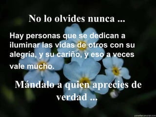 No lo olvides nunca ...
Hay personas que se dedican a
iluminar las vidas de otros con su
alegría, y su cariño, y eso a veces
vale mucho.
Mándalo a quien aprecies de
verdad ...
 
