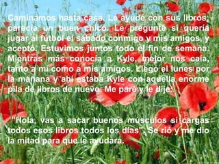 Caminamos hasta casa. Le ayudé con sus libros;
parecía un buen chico. Le pregunté si quería
jugar al fútbol el sábado conmigo y mis amigos, y
aceptó. Estuvimos juntos todo el fin de semana.
Mientras más conocía a Kyle, mejor nos caía,
tanto a mí como a mis amigos. Llegó el lunes por
la mañana y ahí estaba Kyle con aquella enorme
pila de libros de nuevo. Me paré y le dije:
"Hola, vas a sacar buenos músculos si cargas
todos esos libros todos los días". Se rió y me dio
la mitad para que le ayudara.
 