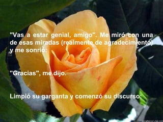 "Vas a estar genial, amigo". Me miró con una
de esas miradas (realmente de agradecimiento)
y me sonrió:
"Gracias", me dijo.
Limpió su garganta y comenzó su discurso:
 