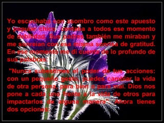 Yo escuchaba con asombro como este apuesto
y popular chico contaba a todos ese momento
de debilidad. Sus padres también me miraban y
me sonreían con esa misma sonrisa de gratitud.
En ese momento me di cuenta de lo profundo de
sus palabras:
"Nunca subestimes el poder de tus acciones:
con un pequeño gesto, puedes cambiar la vida
de otra persona, para bien o para mal. Dios nos
pone a cada uno frente a la vida de otros para
impactarlos de alguna manera". Ahora tienes
dos opciones:
 