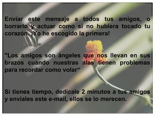 Enviar este mensaje a todos tus amigos, o
borrarlo y actuar como si no hubiera tocado tu
corazón. ¡Yo he escogido la primera!
"Los amigos son ángeles que nos llevan en sus
brazos cuando nuestras alas tienen problemas
para recordar como volar“
Si tienes tiempo, dedícale 2 minutos a tus amigos
y envíales este e-mail, ellos se lo merecen.
 