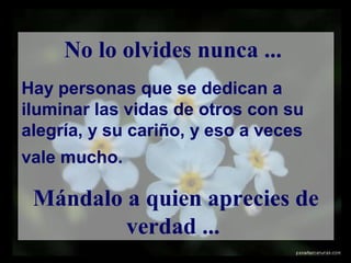 No lo olvides nunca ...
Hay personas que se dedican a
iluminar las vidas de otros con su
alegría, y su cariño, y eso a veces
vale mucho.
Mándalo a quien aprecies de
verdad ...
 