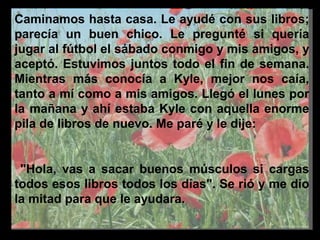 Caminamos hasta casa. Le ayudé con sus libros;
parecía un buen chico. Le pregunté si quería
jugar al fútbol el sábado conmigo y mis amigos, y
aceptó. Estuvimos juntos todo el fin de semana.
Mientras más conocía a Kyle, mejor nos caía,
tanto a mí como a mis amigos. Llegó el lunes por
la mañana y ahí estaba Kyle con aquella enorme
pila de libros de nuevo. Me paré y le dije:
"Hola, vas a sacar buenos músculos si cargas
todos esos libros todos los días". Se rió y me dio
la mitad para que le ayudara.
 