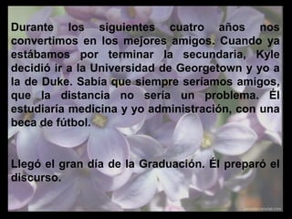 Durante los siguientes cuatro años nos
convertimos en los mejores amigos. Cuando ya
estábamos por terminar la secundaria, Kyle
decidió ir a la Universidad de Georgetown y yo a
la de Duke. Sabía que siempre seríamos amigos,
que la distancia no sería un problema. Él
estudiaría medicina y yo administración, con una
beca de fútbol.
Llegó el gran día de la Graduación. Él preparó el
discurso.
 