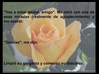 "Vas a estar genial, amigo". Me miró con una de
esas miradas (realmente de agradecimiento) y
me sonrió:
"Gracias", me dijo.
Limpió su garganta y comenzó su discurso:
 