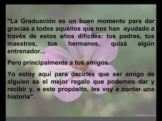 "La Graduación es un buen momento para dar
gracias a todos aquéllos que nos han ayudado a
través de estos años difíciles: tus padres, tus
maestros, tus hermanos, quizá algún
entrenador...
Pero principalmente a tus amigos.
Yo estoy aquí para decirles que ser amigo de
alguien es el mejor regalo que podemos dar y
recibir y, a este propósito, les voy a contar una
historia".
 