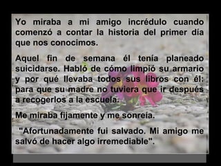 Yo miraba a mi amigo incrédulo cuando
comenzó a contar la historia del primer día
que nos conocimos.
Aquel fin de semana él tenía planeado
suicidarse. Habló de cómo limpió su armario
y por qué llevaba todos sus libros con él:
para que su madre no tuviera que ir después
a recogerlos a la escuela.
Me miraba fijamente y me sonreía.
"Afortunadamente fui salvado. Mi amigo me
salvó de hacer algo irremediable".
 