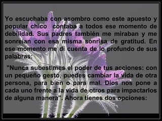 Yo escuchaba con asombro como este apuesto y
popular chico contaba a todos ese momento de
debilidad. Sus padres también me miraban y me
sonreían con esa misma sonrisa de gratitud. En
ese momento me di cuenta de lo profundo de sus
palabras:
"Nunca subestimes el poder de tus acciones: con
un pequeño gesto, puedes cambiar la vida de otra
persona, para bien o para mal. Dios nos pone a
cada uno frente a la vida de otros para impactarlos
de alguna manera". Ahora tienes dos opciones:
 