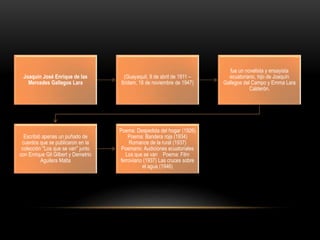 Joaquín José Enrique de las
Mercedes Gallegos Lara
(Guayaquil, 9 de abril de 1911 –
Ibídem, 16 de noviembre de 1947)
fue un novelista y ensayista
ecuatoriano, hijo de Joaquín
Gallegos del Campo y Emma Lara
Calderón.
Escribió apenas un puñado de
cuentos que se publicaron en la
colección "Los que se van" junto
con Enrique Gil Gilbert y Demetrio
Aguilera Malta
Poema: Despedida del hogar (1926)
Poema: Bandera roja (1934)
Romance de la rural (1937)
Poemario: Audiciones ecuatoriales
Los que se van Poema: Film
ferroviario (1937) Las cruces sobre
el agua (1946)
 