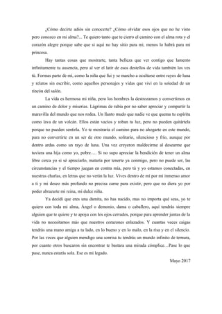 ¿Cómo decirte adiós sin conocerte? ¿Cómo olvidar esos ojos que no he visto
pero conozco en mi alma?... Te quiero tanto que te cierro el camino con el alma rota y el
corazón alegre porque sabe que si aquí no hay sitio para mi, menos lo habrá para mi
princesa.
Hay tantas cosas que mostrarte, tanta belleza que ver contigo que lamento
infinitamente tu ausencia, pero al ver el latir de esos destellos de vida también los ves
tú. Formas parte de mí, como la niña que fui y se marcho a ocultarse entre rayos de luna
y relatos sin escribir, como aquellos personajes y vidas que viví en la soledad de un
rincón del salón.
La vida es hermosa mi niña, pero los hombres la destrozamos y convertimos en
un camino de dolor y miserias. Lágrimas de rabia por no saber apreciar y compartir la
maravilla del mundo que nos rodea. Un llanto mudo que nadie ve que quema tu espíritu
como lava de un volcán. Ellos están vacíos y roban tu luz, pero no pueden quitártela
porque no pueden sentirla. Yo te mostraría el camino para no ahogarte en este mundo,
para no convertirte en un ser de otro mundo, solitario, silencioso y frío, aunque por
dentro ardas como un rayo de luna. Una vez creyeron maldecirme al desearme que
tuviera una hija como yo, pobre…. Si no supo apreciar la bendición de tener un alma
libre cerca yo si sé apreciarlo, mataría por tenerte ya conmigo, pero no puede ser, las
circunstancias y el tiempo juegan en contra mía, pero tú y yo estamos conectadas, en
nuestras charlas, en letras que no verán la luz. Vives dentro de mí por mi inmenso amor
a ti y mi deseo más profundo no precisa carne para existir, pero que no diera yo por
poder abrazarte mi reina, mi dulce niña.
Ya decidí que eres una damita, no has nacido, mas no importa qué seas, yo te
quiero con toda mi alma, Ángel o demonio, dama o caballero, aquí tendrás siempre
alguien que te quiere y te apoya con los ojos cerrados, porque para aprender juntas de la
vida no necesitamos más que nuestros corazones enlazados. Y cuantas veces caigas
tendrás una mano amiga a tu lado, en lo bueno y en lo malo, en la risa y en el silencio.
Por las veces que alguien mendigo una sonrisa tu tendrás un mundo infinito de ternura,
por cuanto otros buscaron sin encontrar te bastara una mirada cómplice…Pase lo que
pase, nunca estarás sola. Ese es mi legado.
Mayo 2017
 