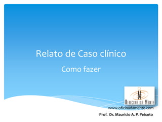 Relato de Caso clínico
Como fazer

www.oficinadamente.com
Prof. Dr. Mauricio A. P. Peixoto

 