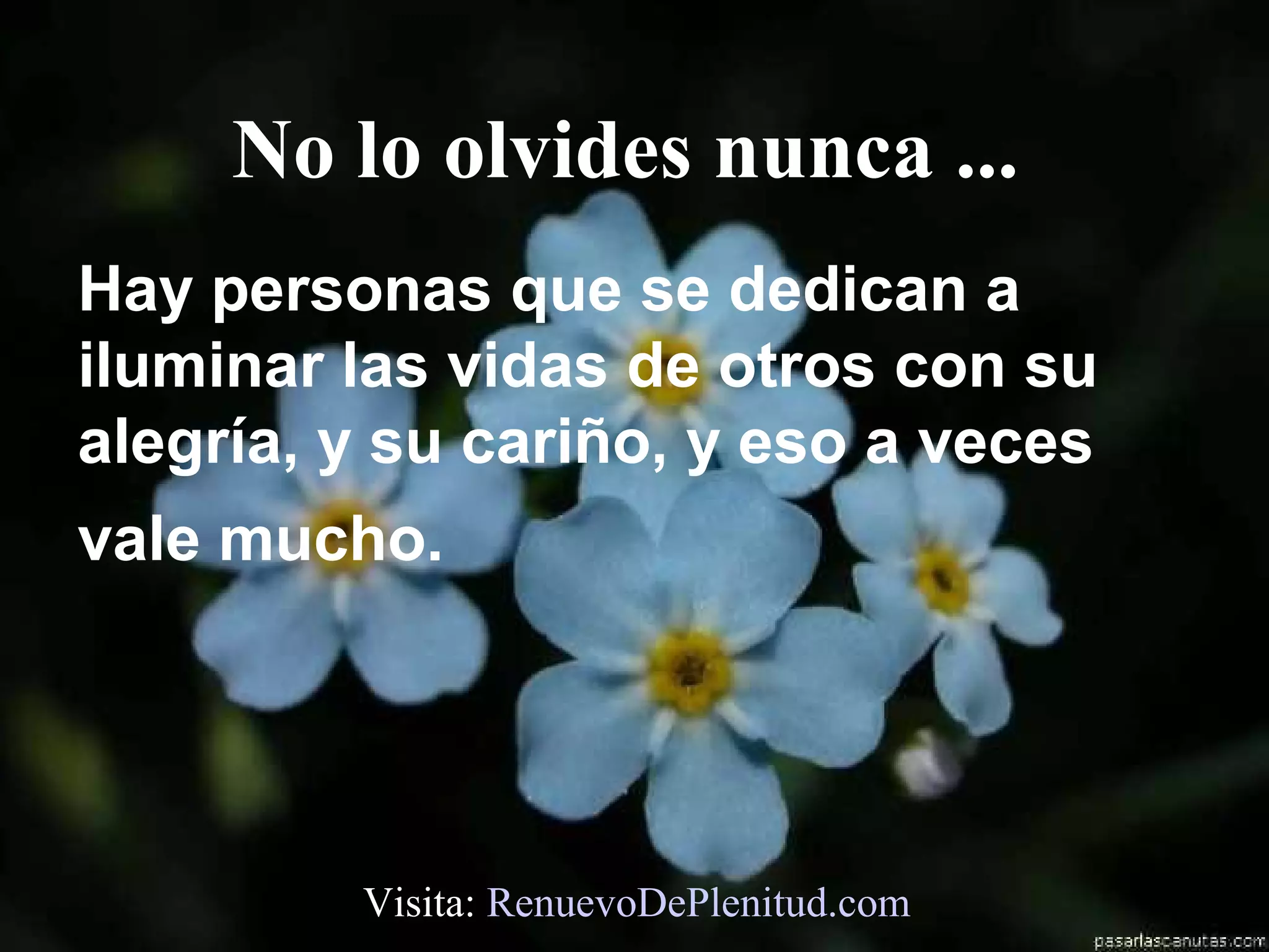 No lo olvides nunca ...
Hay personas que se dedican a
iluminar las vidas de otros con su
alegría, y su cariño, y eso a veces
vale mucho.




         Visita: RenuevoDePlenitud.com
 